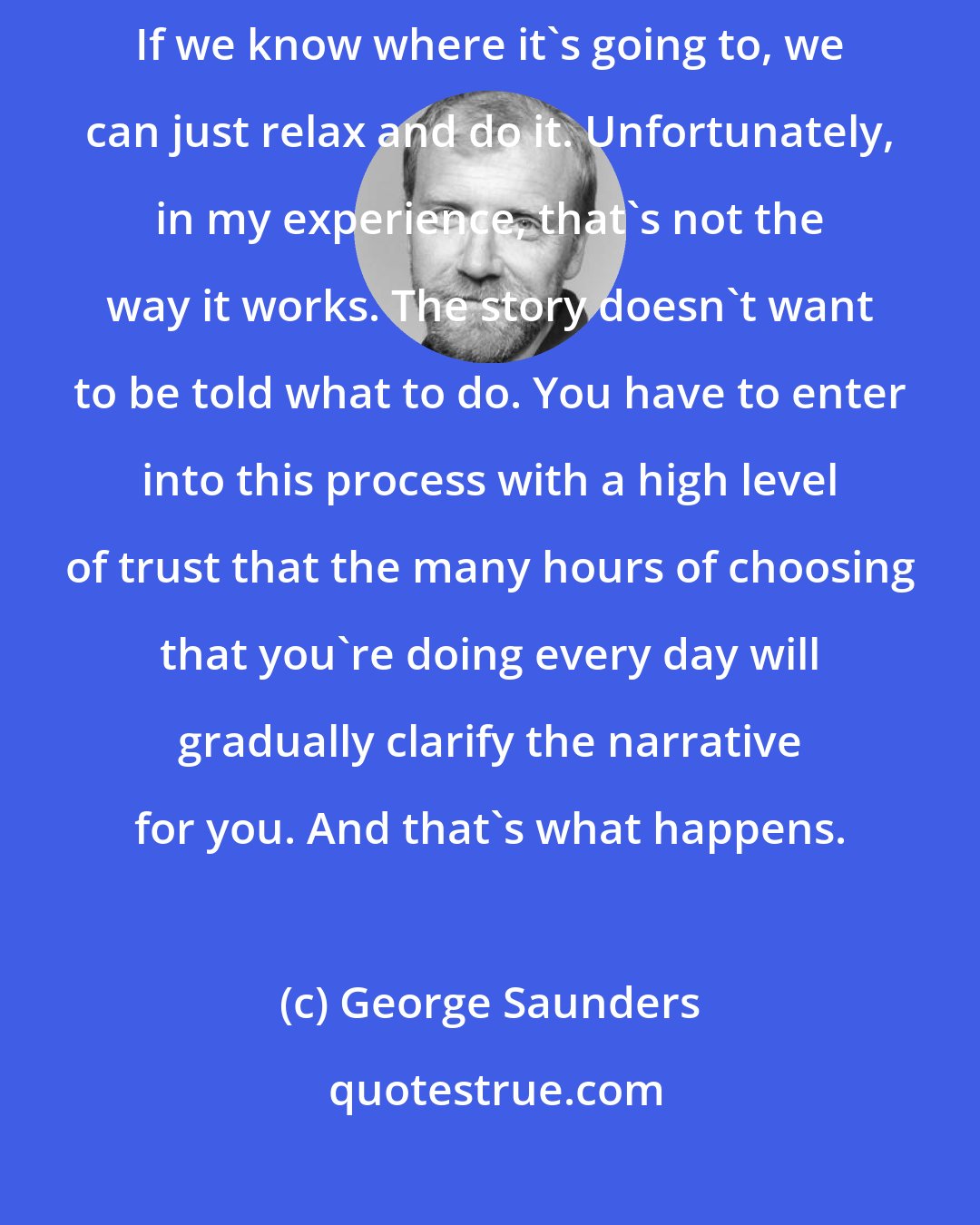 George Saunders: One of the ways that we cope with anxiety is by over planning and over controlling. If we know where it's going to, we can just relax and do it. Unfortunately, in my experience, that's not the way it works. The story doesn't want to be told what to do. You have to enter into this process with a high level of trust that the many hours of choosing that you're doing every day will gradually clarify the narrative for you. And that's what happens.