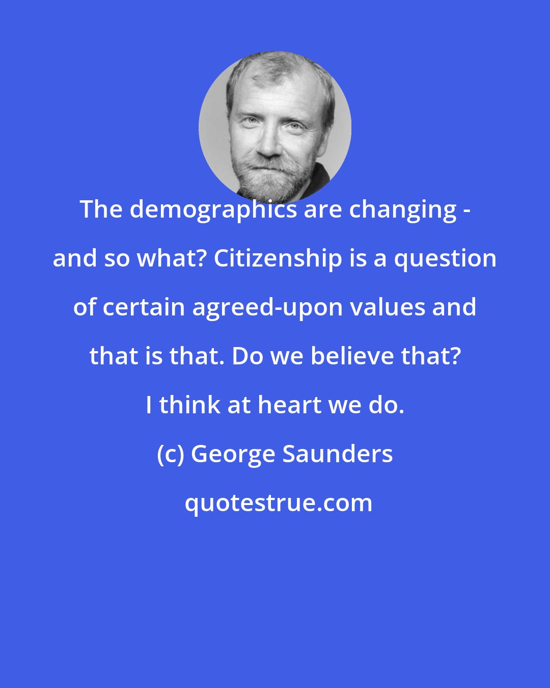 George Saunders: The demographics are changing - and so what? Citizenship is a question of certain agreed-upon values and that is that. Do we believe that? I think at heart we do.