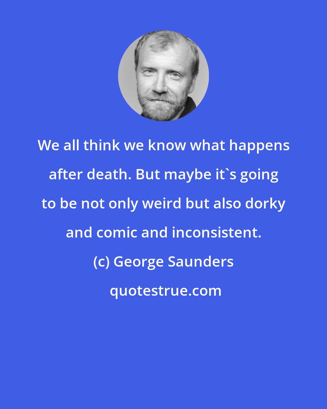 George Saunders: We all think we know what happens after death. But maybe it's going to be not only weird but also dorky and comic and inconsistent.