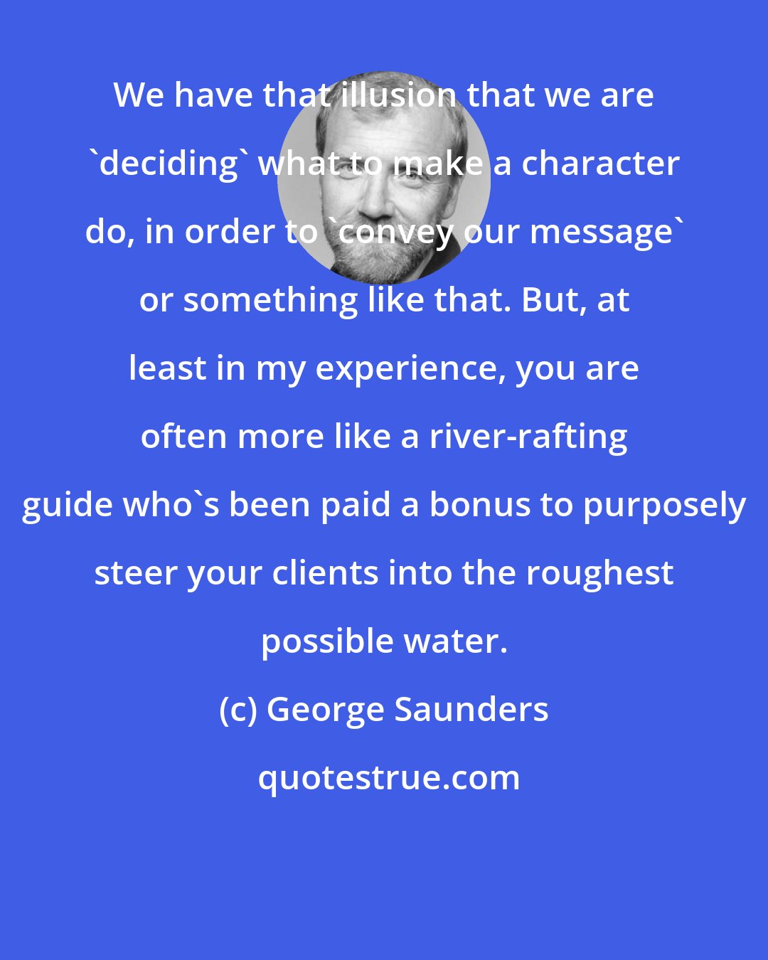 George Saunders: We have that illusion that we are 'deciding' what to make a character do, in order to 'convey our message' or something like that. But, at least in my experience, you are often more like a river-rafting guide who's been paid a bonus to purposely steer your clients into the roughest possible water.