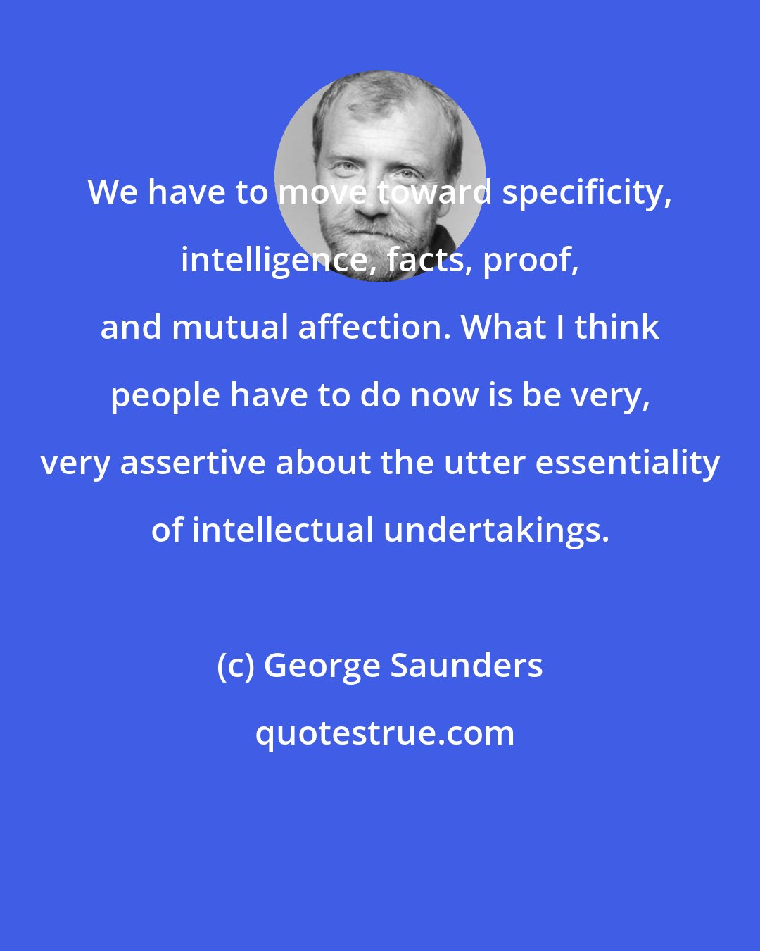 George Saunders: We have to move toward specificity, intelligence, facts, proof, and mutual affection. What I think people have to do now is be very, very assertive about the utter essentiality of intellectual undertakings.