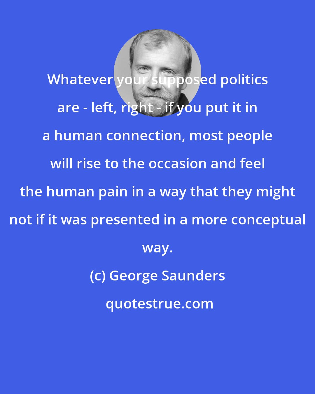 George Saunders: Whatever your supposed politics are - left, right - if you put it in a human connection, most people will rise to the occasion and feel the human pain in a way that they might not if it was presented in a more conceptual way.