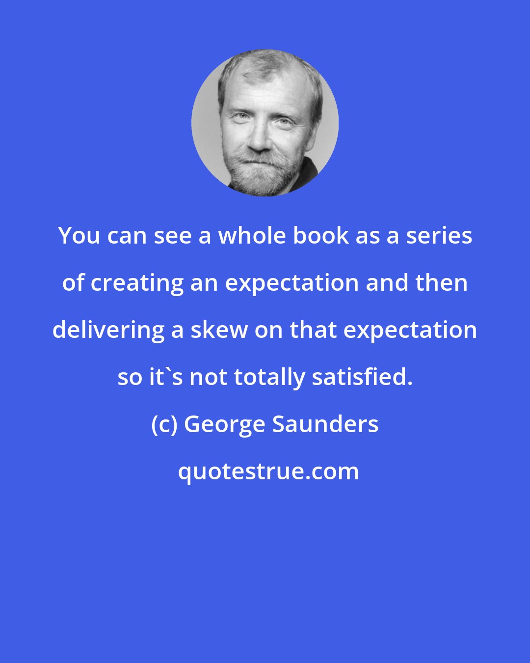 George Saunders: You can see a whole book as a series of creating an expectation and then delivering a skew on that expectation so it's not totally satisfied.