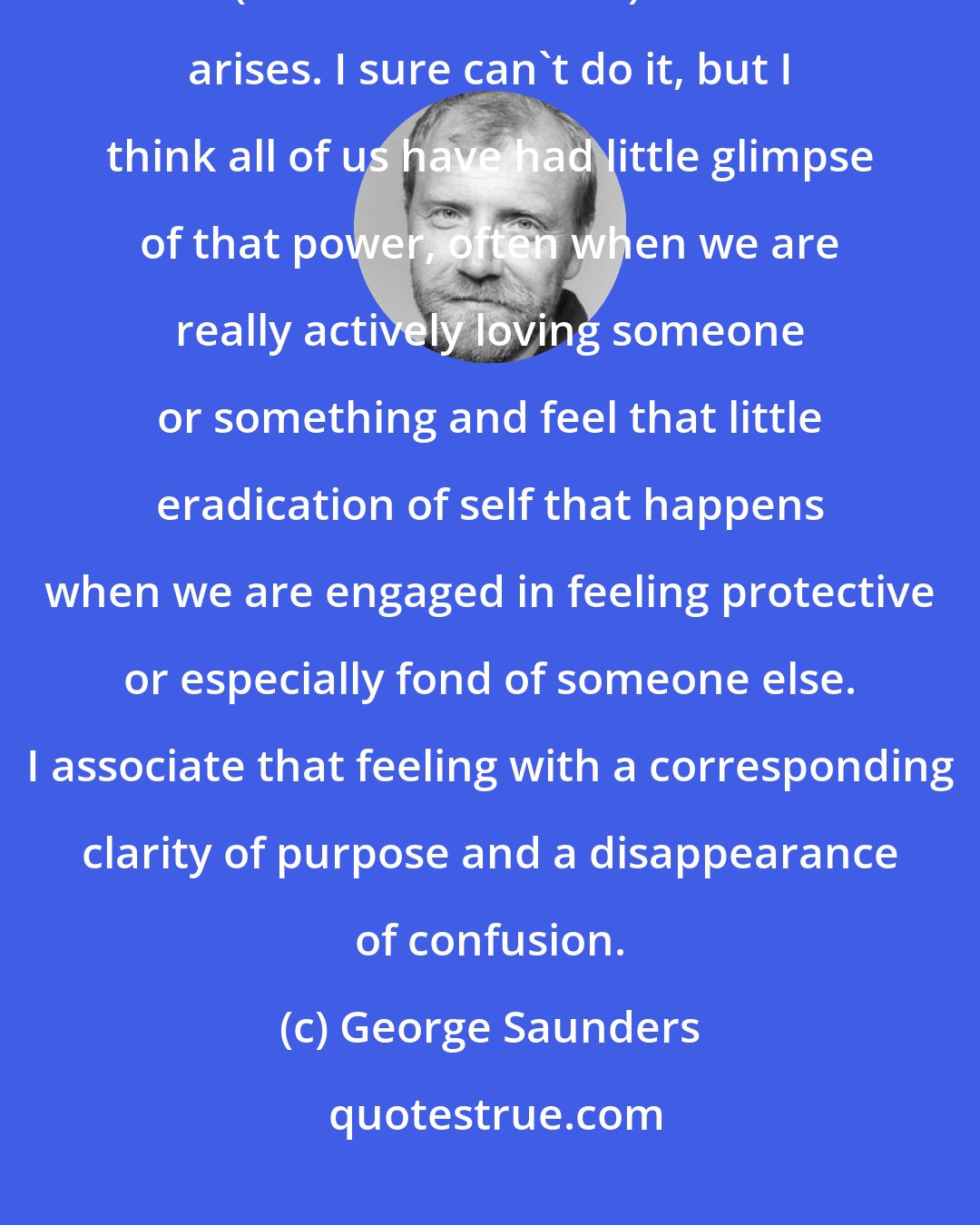 George Saunders: A sort of fearlessness - the notion that a person could be comfortable with (even interested in) whatever arises. I sure can't do it, but I think all of us have had little glimpse of that power, often when we are really actively loving someone or something and feel that little eradication of self that happens when we are engaged in feeling protective or especially fond of someone else. I associate that feeling with a corresponding clarity of purpose and a disappearance of confusion.