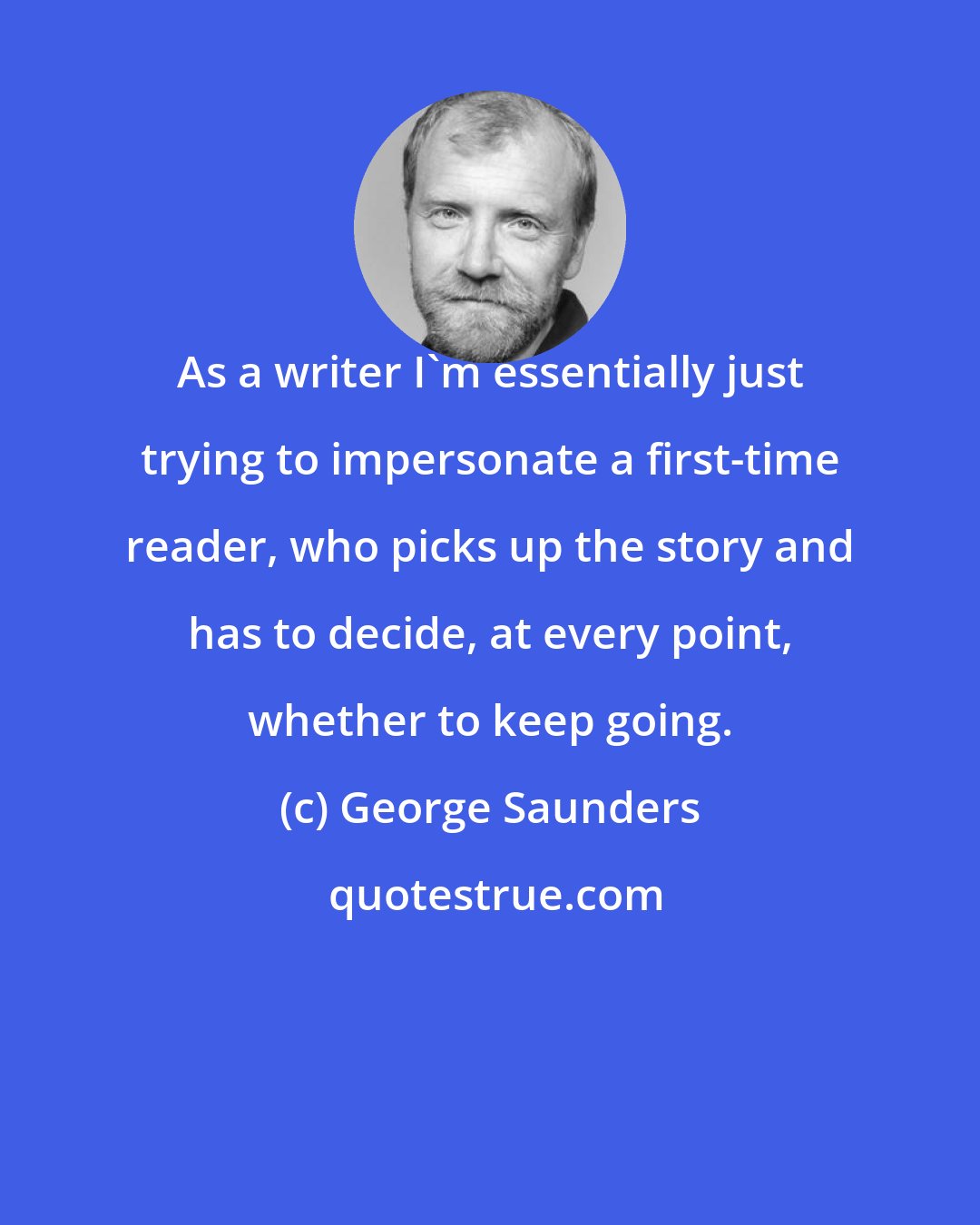 George Saunders: As a writer I'm essentially just trying to impersonate a first-time reader, who picks up the story and has to decide, at every point, whether to keep going.