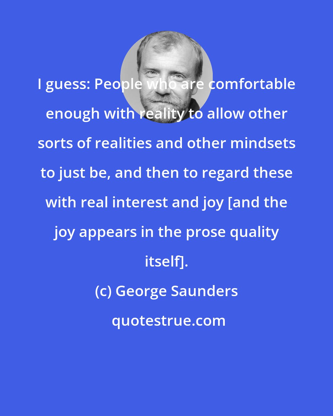 George Saunders: I guess: People who are comfortable enough with reality to allow other sorts of realities and other mindsets to just be, and then to regard these with real interest and joy [and the joy appears in the prose quality itself].