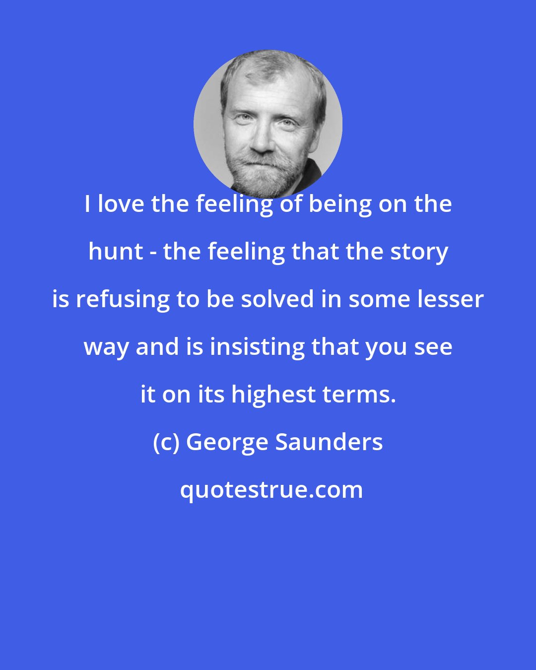 George Saunders: I love the feeling of being on the hunt - the feeling that the story is refusing to be solved in some lesser way and is insisting that you see it on its highest terms.