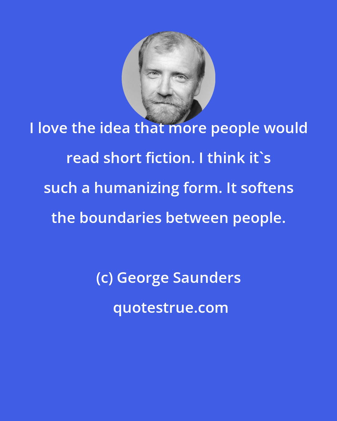 George Saunders: I love the idea that more people would read short fiction. I think it's such a humanizing form. It softens the boundaries between people.