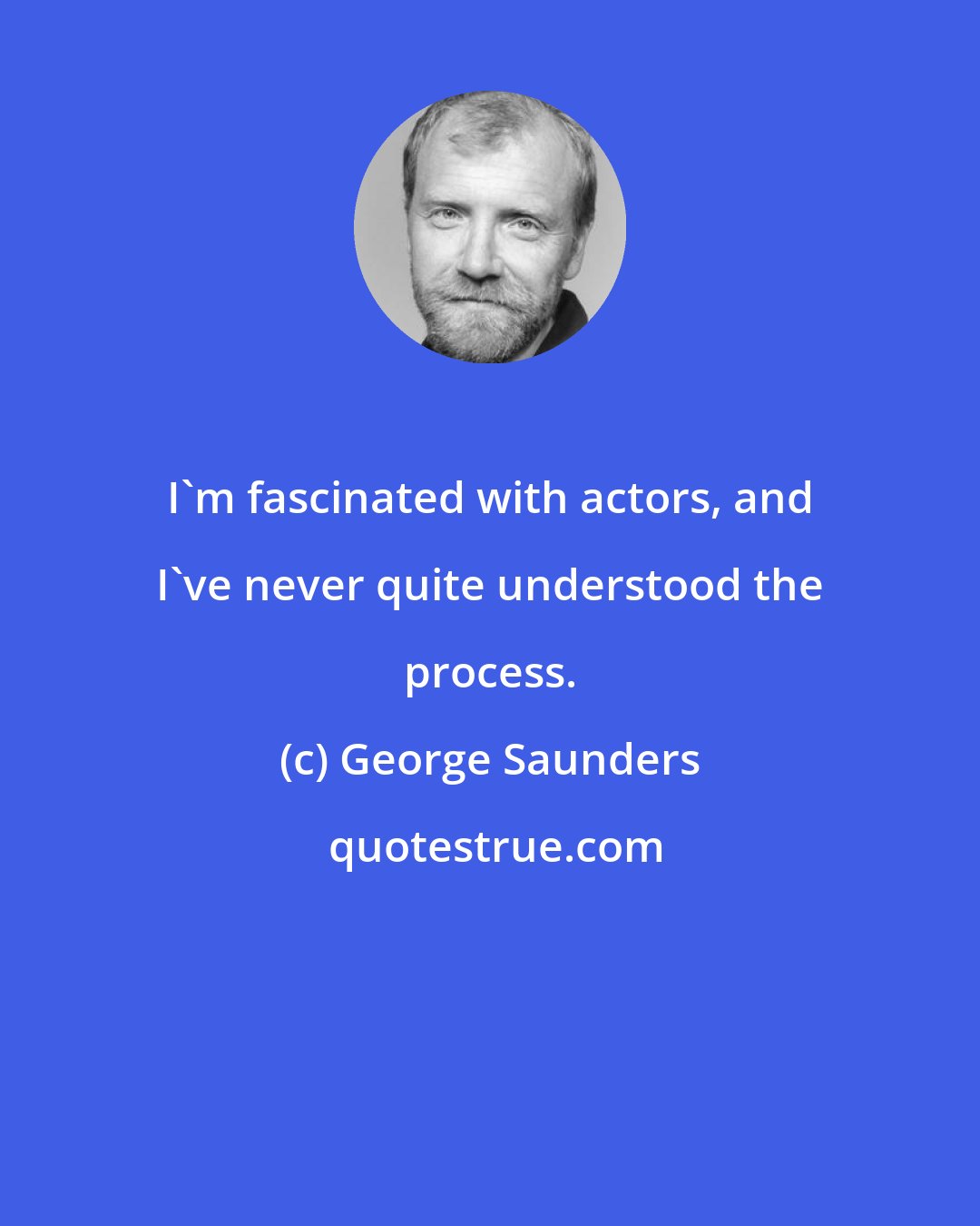 George Saunders: I'm fascinated with actors, and I've never quite understood the process.