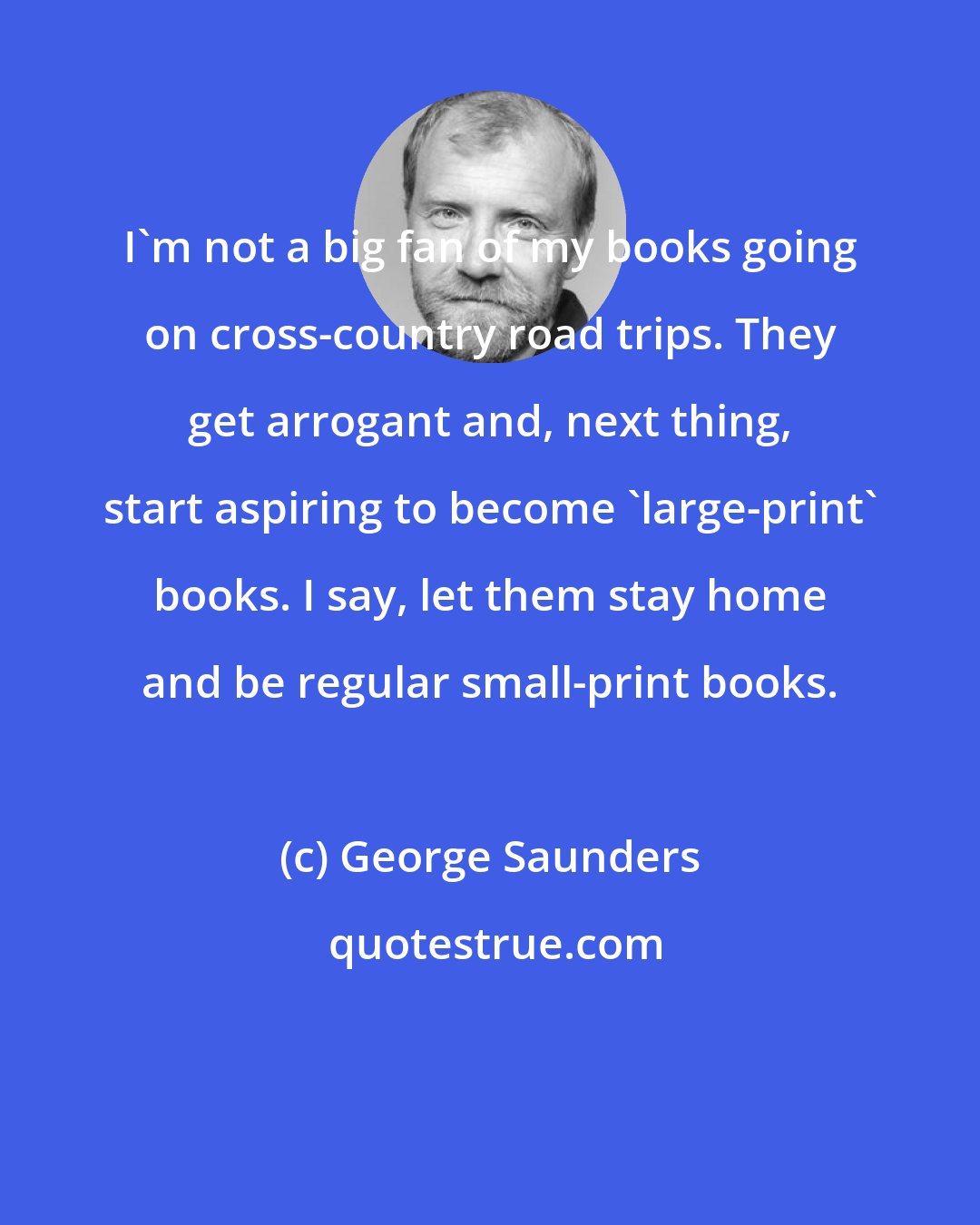 George Saunders: I'm not a big fan of my books going on cross-country road trips. They get arrogant and, next thing, start aspiring to become 'large-print' books. I say, let them stay home and be regular small-print books.