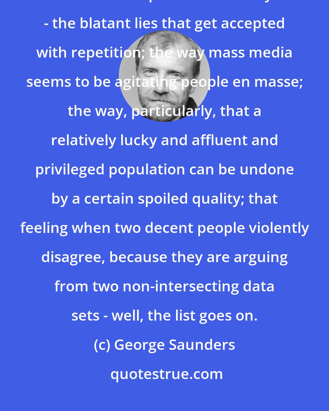 George Saunders: I might take from the current political chaos a desire to somehow reflect its essential qualities in a story - the blatant lies that get accepted with repetition; the way mass media seems to be agitating people en masse; the way, particularly, that a relatively lucky and affluent and privileged population can be undone by a certain spoiled quality; that feeling when two decent people violently disagree, because they are arguing from two non-intersecting data sets - well, the list goes on.