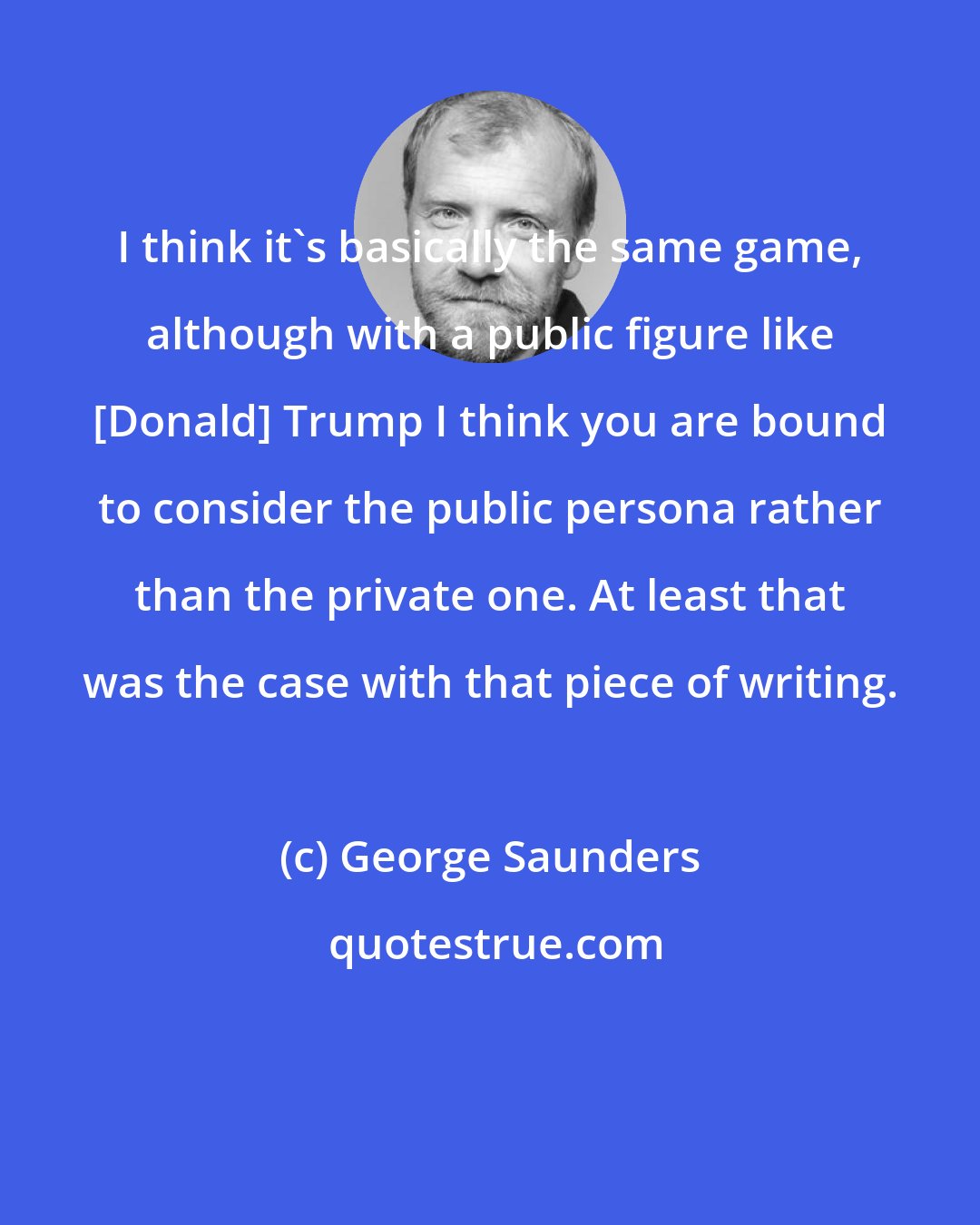 George Saunders: I think it's basically the same game, although with a public figure like [Donald] Trump I think you are bound to consider the public persona rather than the private one. At least that was the case with that piece of writing.