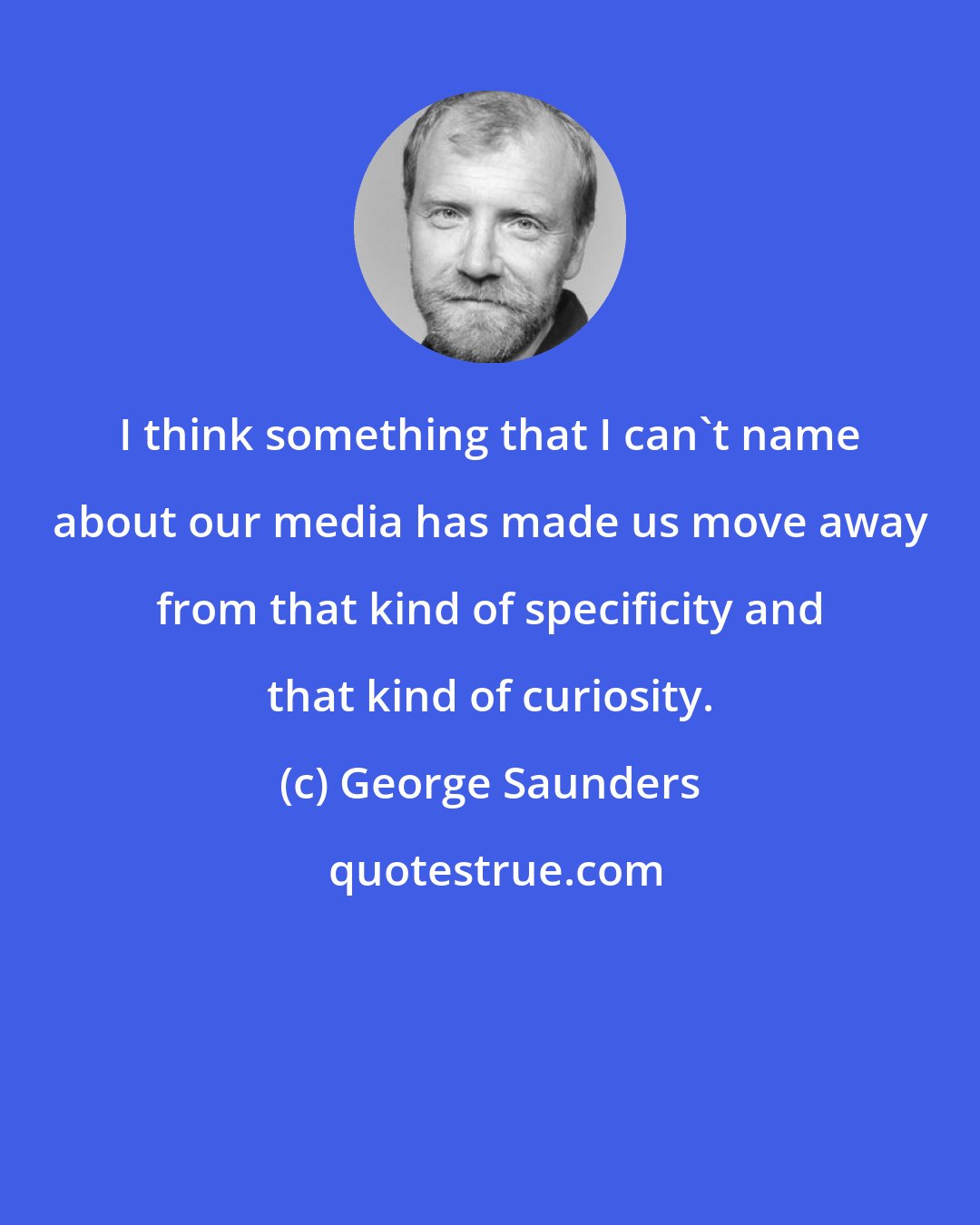 George Saunders: I think something that I can't name about our media has made us move away from that kind of specificity and that kind of curiosity.