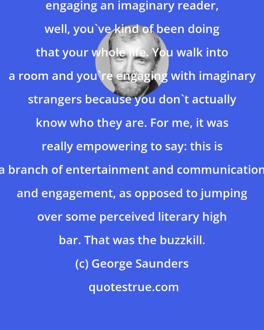 George Saunders: If you understand writing as primarily engaging an imaginary reader, well, you've kind of been doing that your whole life. You walk into a room and you're engaging with imaginary strangers because you don't actually know who they are. For me, it was really empowering to say: this is a branch of entertainment and communication and engagement, as opposed to jumping over some perceived literary high bar. That was the buzzkill.