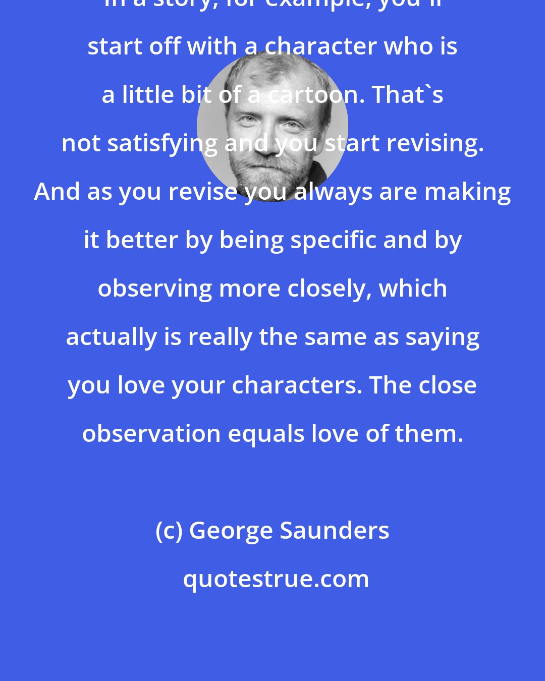 George Saunders: In a story, for example, you'll start off with a character who is a little bit of a cartoon. That's not satisfying and you start revising. And as you revise you always are making it better by being specific and by observing more closely, which actually is really the same as saying you love your characters. The close observation equals love of them.