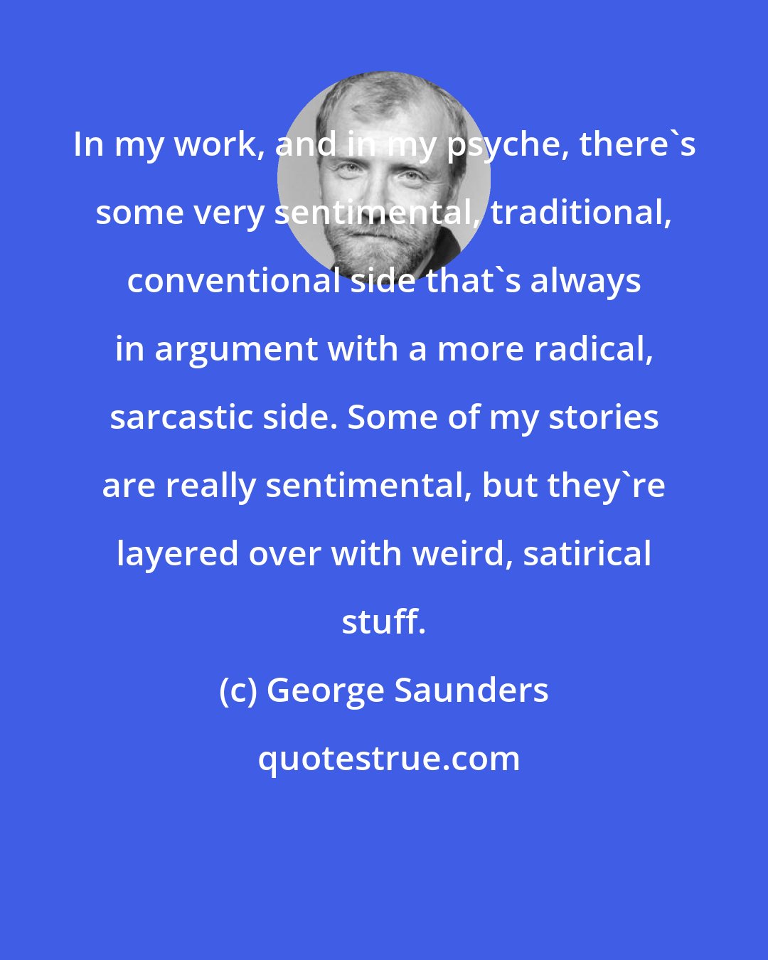 George Saunders: In my work, and in my psyche, there's some very sentimental, traditional, conventional side that's always in argument with a more radical, sarcastic side. Some of my stories are really sentimental, but they're layered over with weird, satirical stuff.