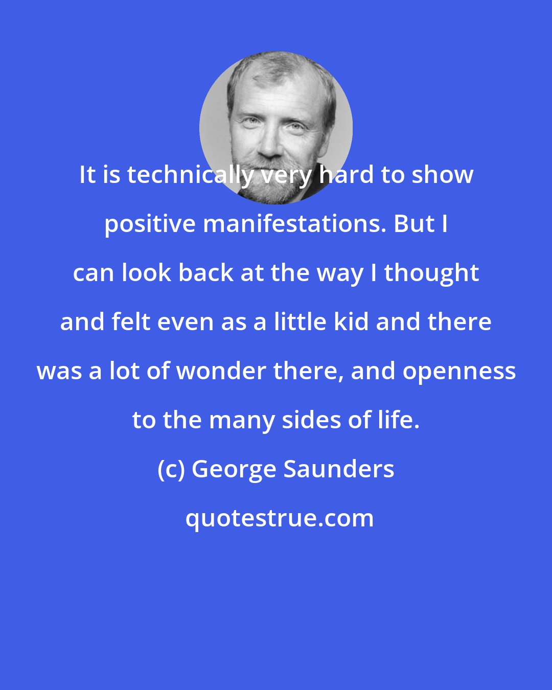 George Saunders: It is technically very hard to show positive manifestations. But I can look back at the way I thought and felt even as a little kid and there was a lot of wonder there, and openness to the many sides of life.