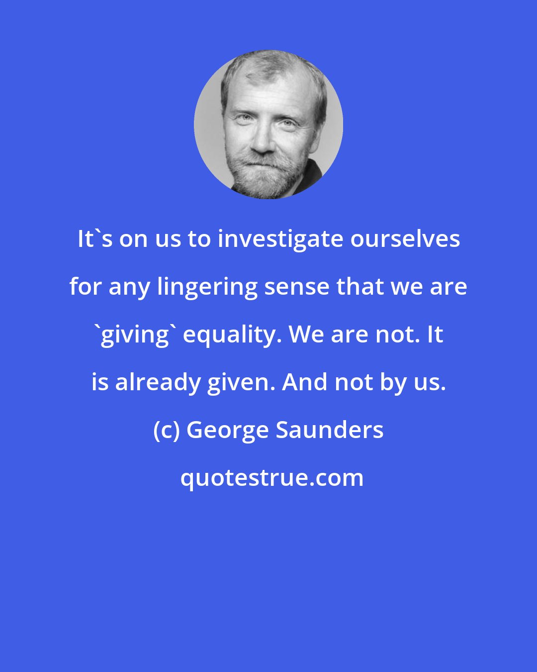 George Saunders: It's on us to investigate ourselves for any lingering sense that we are 'giving' equality. We are not. It is already given. And not by us.