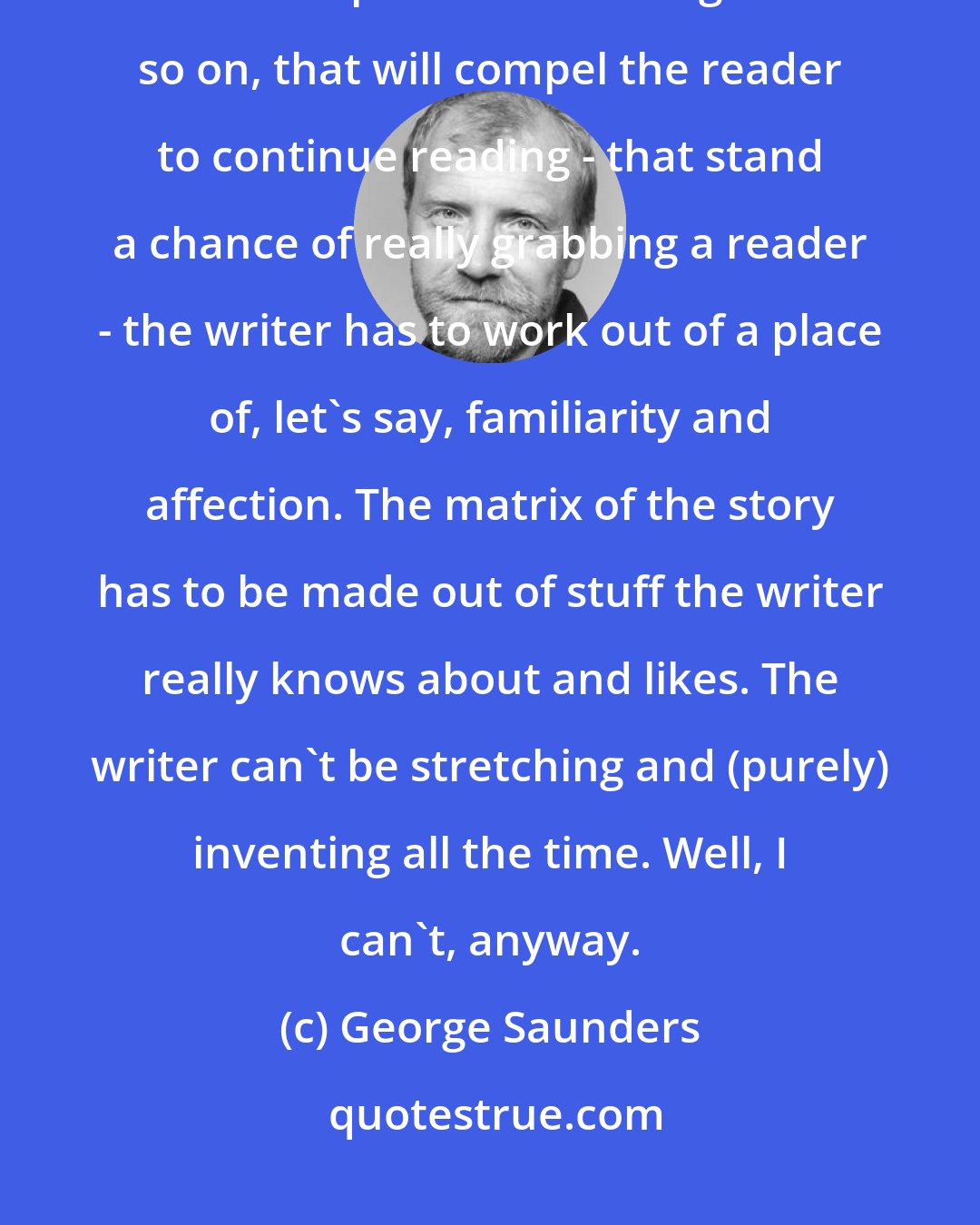 George Saunders: On a more technical level, a story takes a lot of words. And to generate words and phrases and images and so on, that will compel the reader to continue reading - that stand a chance of really grabbing a reader - the writer has to work out of a place of, let's say, familiarity and affection. The matrix of the story has to be made out of stuff the writer really knows about and likes. The writer can't be stretching and (purely) inventing all the time. Well, I can't, anyway.