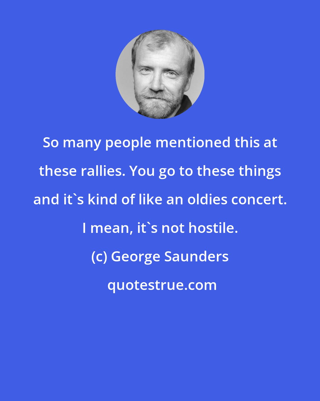 George Saunders: So many people mentioned this at these rallies. You go to these things and it's kind of like an oldies concert. I mean, it's not hostile.