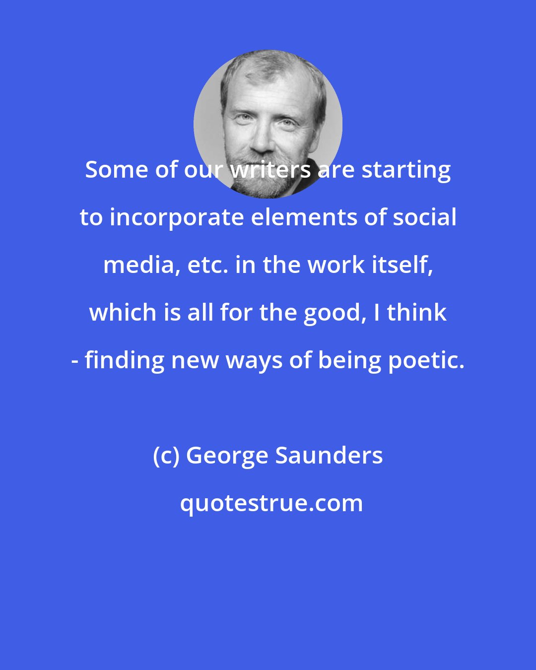 George Saunders: Some of our writers are starting to incorporate elements of social media, etc. in the work itself, which is all for the good, I think - finding new ways of being poetic.