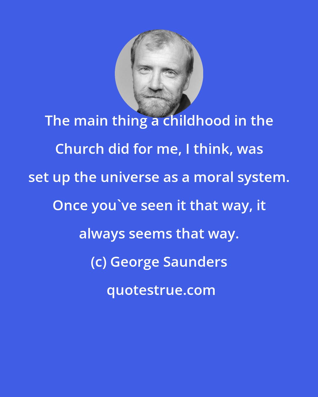 George Saunders: The main thing a childhood in the Church did for me, I think, was set up the universe as a moral system. Once you've seen it that way, it always seems that way.