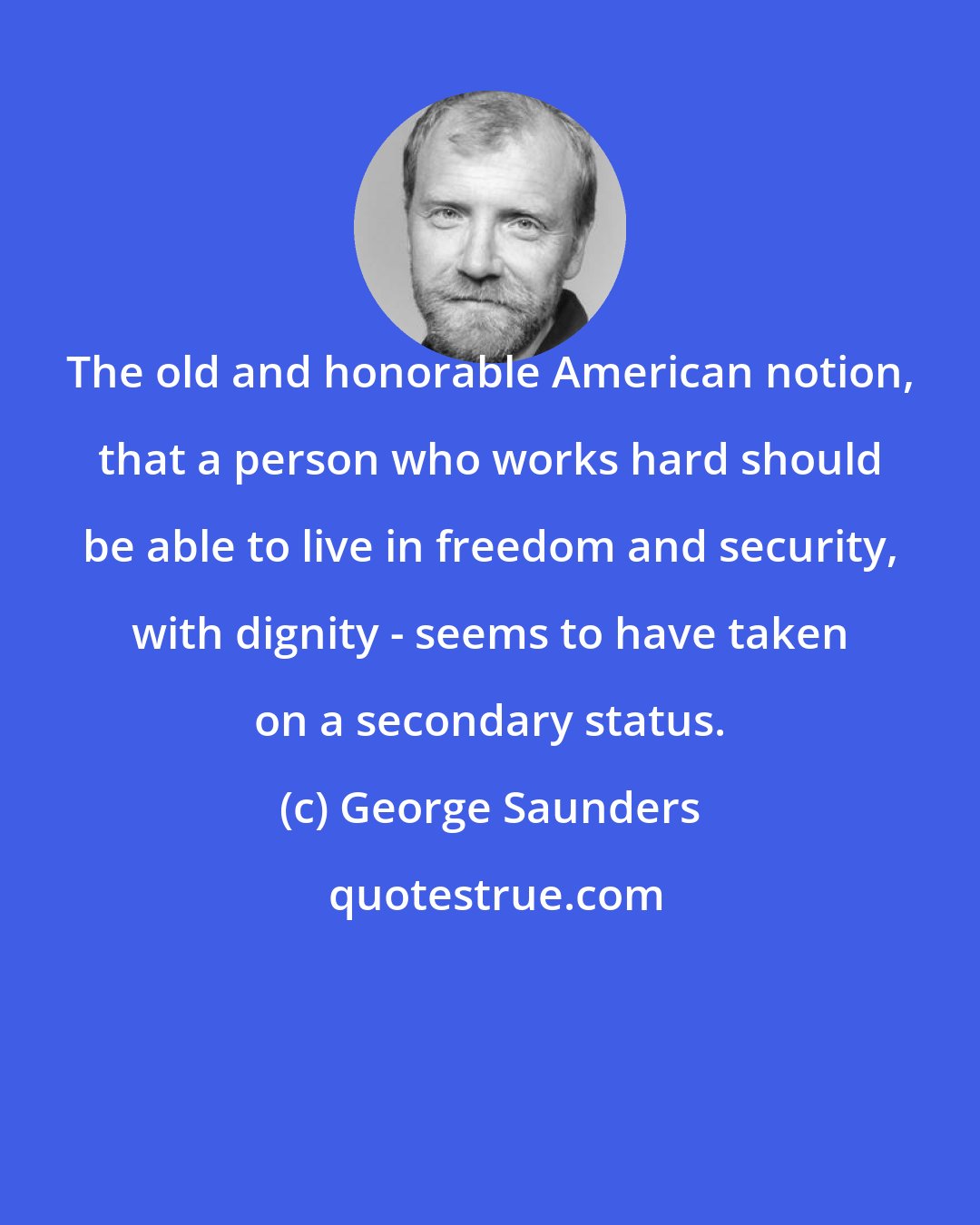 George Saunders: The old and honorable American notion, that a person who works hard should be able to live in freedom and security, with dignity - seems to have taken on a secondary status.