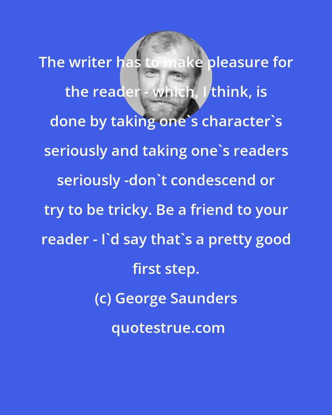 George Saunders: The writer has to make pleasure for the reader - which, I think, is done by taking one's character's seriously and taking one's readers seriously -don't condescend or try to be tricky. Be a friend to your reader - I'd say that's a pretty good first step.