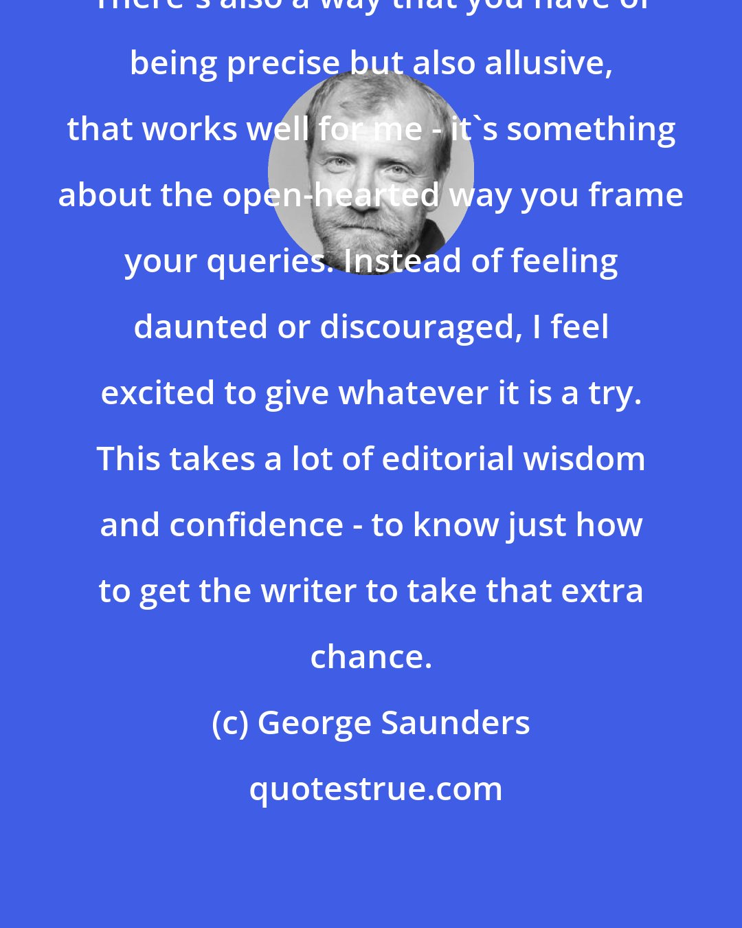 George Saunders: There's also a way that you have of being precise but also allusive, that works well for me - it's something about the open-hearted way you frame your queries. Instead of feeling daunted or discouraged, I feel excited to give whatever it is a try. This takes a lot of editorial wisdom and confidence - to know just how to get the writer to take that extra chance.