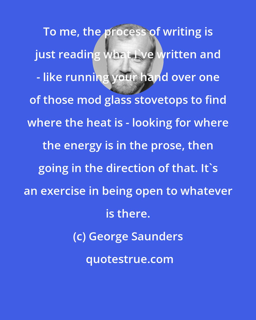 George Saunders: To me, the process of writing is just reading what I've written and - like running your hand over one of those mod glass stovetops to find where the heat is - looking for where the energy is in the prose, then going in the direction of that. It's an exercise in being open to whatever is there.