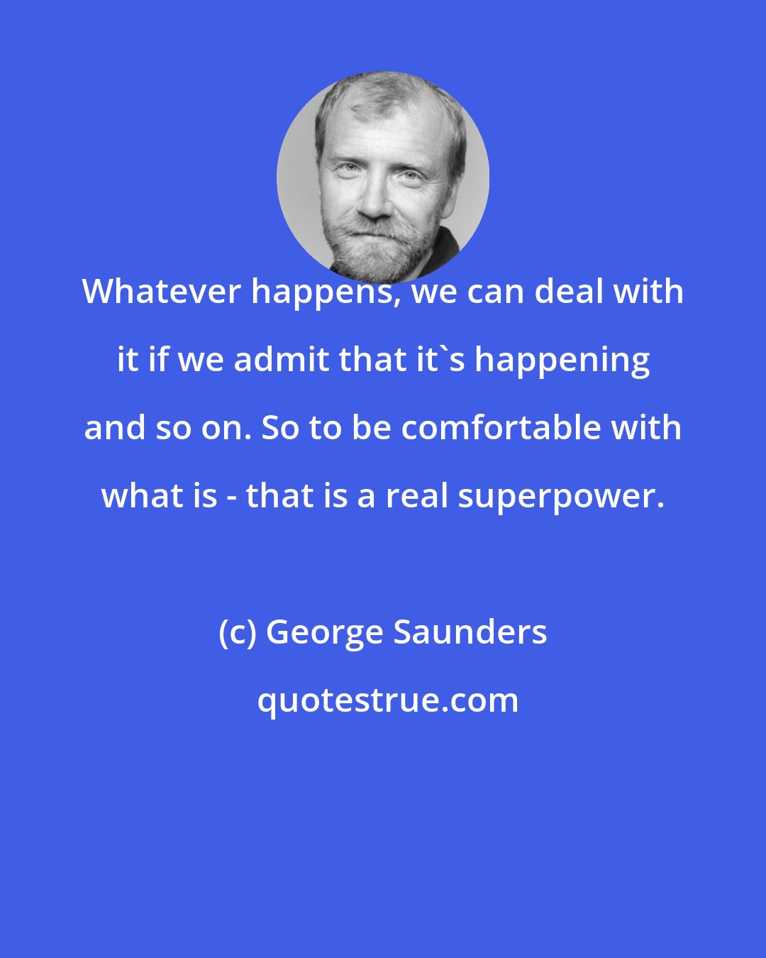 George Saunders: Whatever happens, we can deal with it if we admit that it's happening and so on. So to be comfortable with what is - that is a real superpower.