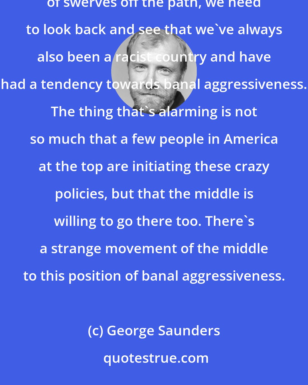 George Saunders: As much as we - in a revisionist way - tell ourselves that we've always been a righteous country with a couple of swerves off the path, we need to look back and see that we've always also been a racist country and have had a tendency towards banal aggressiveness. The thing that's alarming is not so much that a few people in America at the top are initiating these crazy policies, but that the middle is willing to go there too. There's a strange movement of the middle to this position of banal aggressiveness.