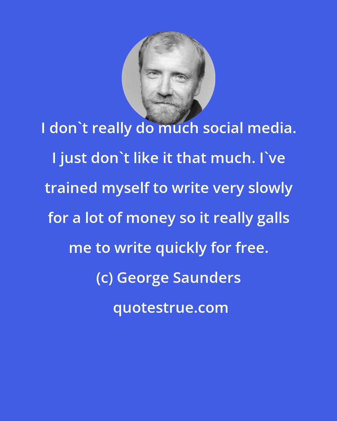 George Saunders: I don't really do much social media. I just don't like it that much. I've trained myself to write very slowly for a lot of money so it really galls me to write quickly for free.