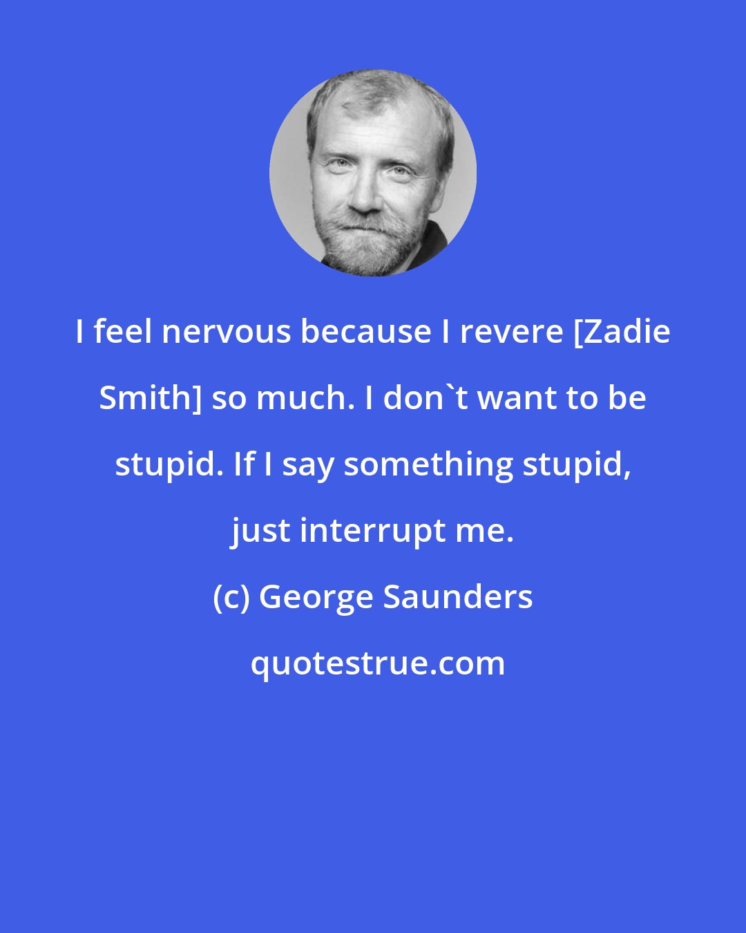 George Saunders: I feel nervous because I revere [Zadie Smith] so much. I don't want to be stupid. If I say something stupid, just interrupt me.