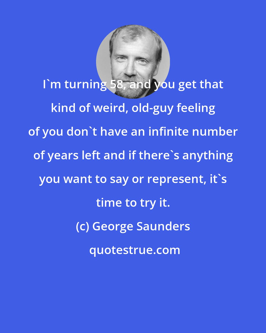 George Saunders: I'm turning 58, and you get that kind of weird, old-guy feeling of you don't have an infinite number of years left and if there's anything you want to say or represent, it's time to try it.