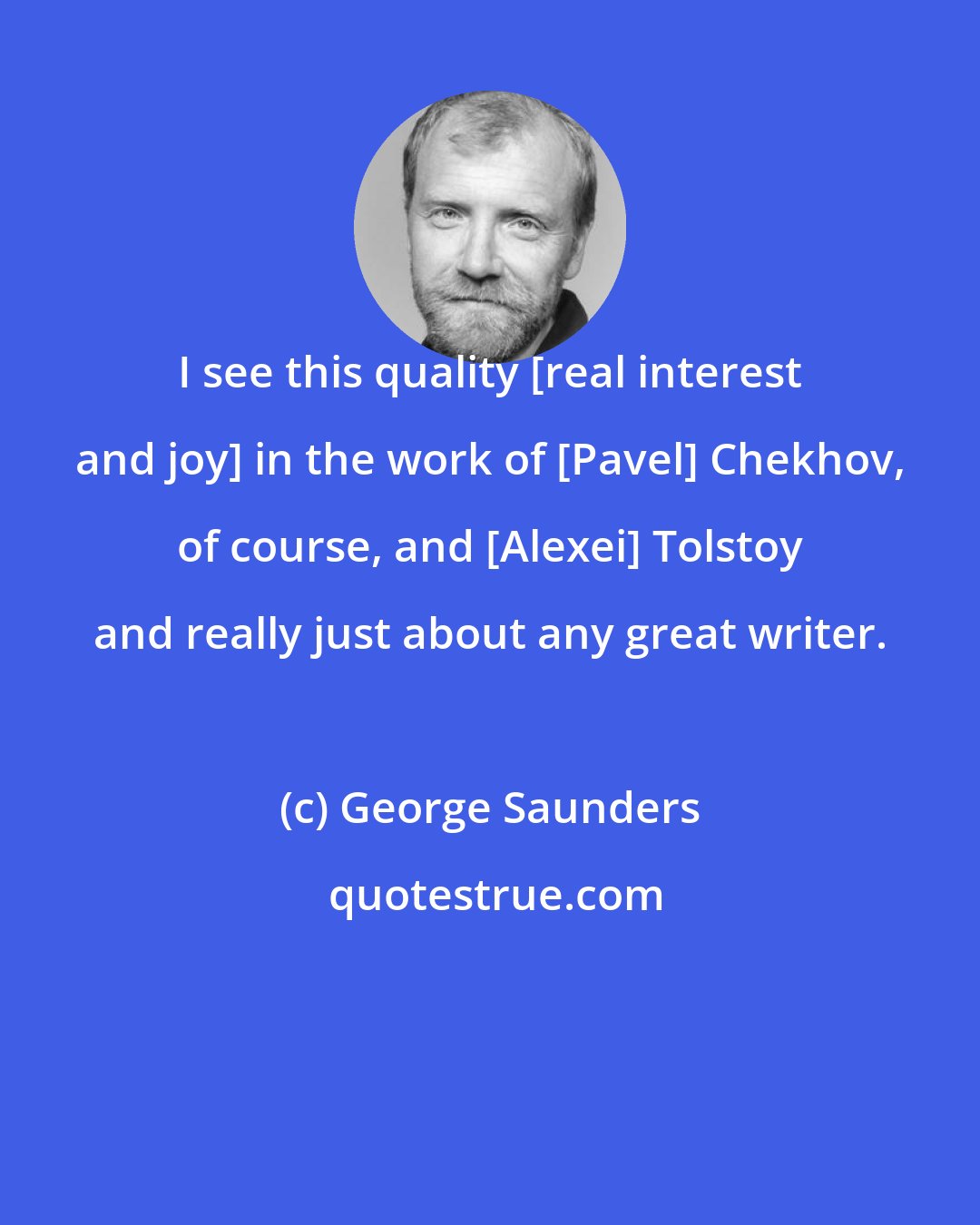 George Saunders: I see this quality [real interest and joy] in the work of [Pavel] Chekhov, of course, and [Alexei] Tolstoy and really just about any great writer.