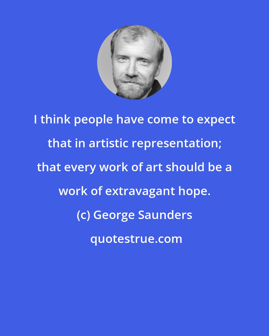 George Saunders: I think people have come to expect that in artistic representation; that every work of art should be a work of extravagant hope.