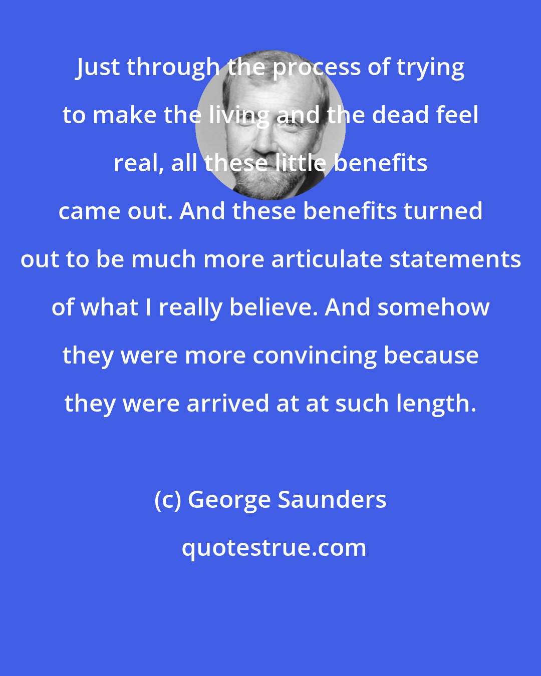 George Saunders: Just through the process of trying to make the living and the dead feel real, all these little benefits came out. And these benefits turned out to be much more articulate statements of what I really believe. And somehow they were more convincing because they were arrived at at such length.