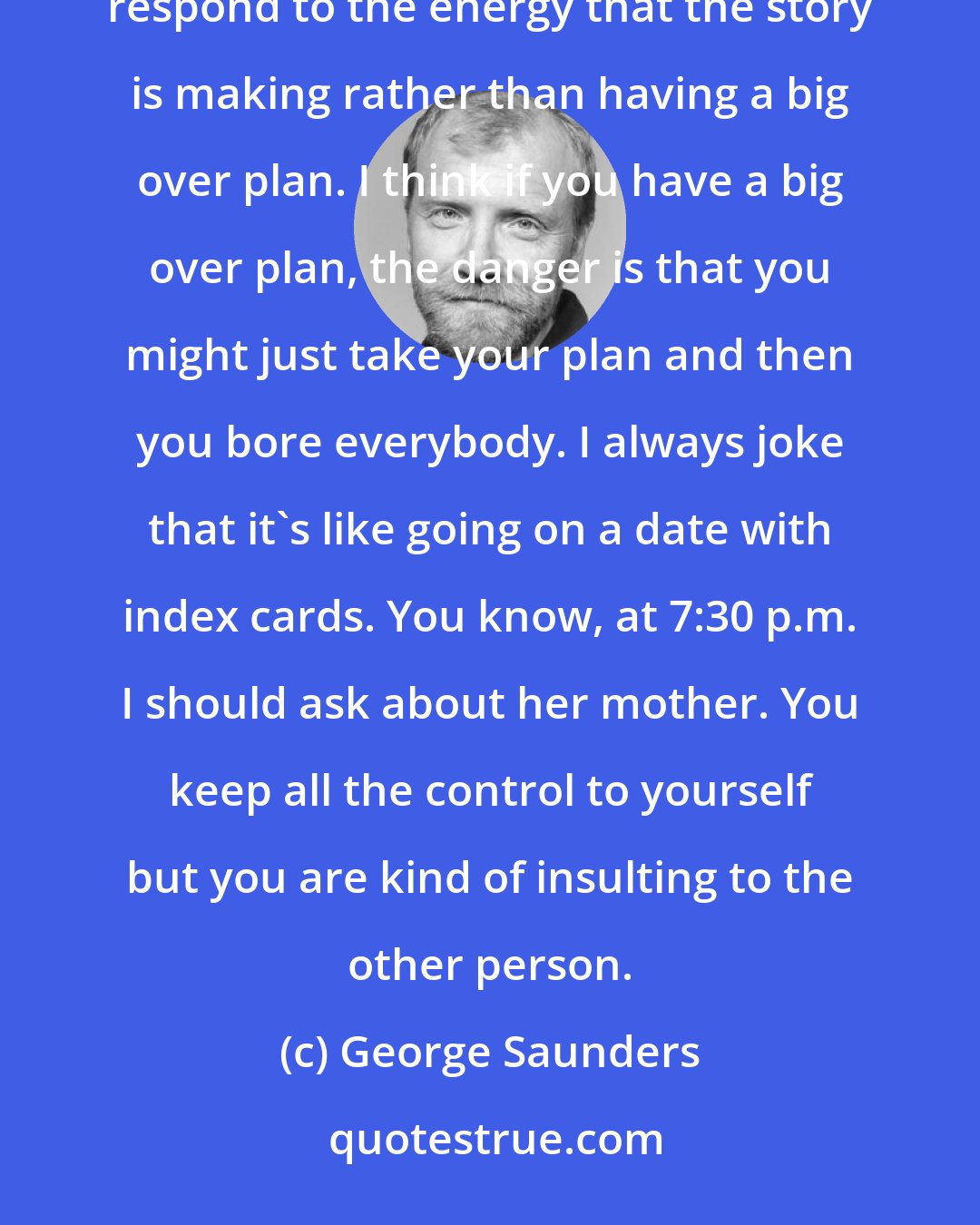 George Saunders: My general approach to writing fiction is that you try to have as few conceptual notions as possible and you just respond to the energy that the story is making rather than having a big over plan. I think if you have a big over plan, the danger is that you might just take your plan and then you bore everybody. I always joke that it's like going on a date with index cards. You know, at 7:30 p.m. I should ask about her mother. You keep all the control to yourself but you are kind of insulting to the other person.