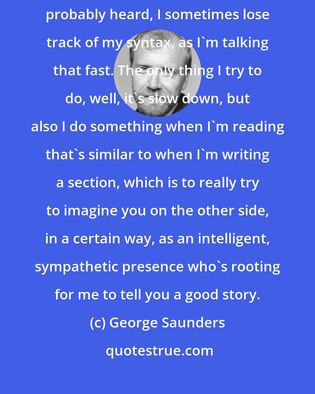 George Saunders: My mind goes really quickly and I tend to talk really fast, as you've probably heard, I sometimes lose track of my syntax, as I'm talking that fast. The only thing I try to do, well, it's slow down, but also I do something when I'm reading that's similar to when I'm writing a section, which is to really try to imagine you on the other side, in a certain way, as an intelligent, sympathetic presence who's rooting for me to tell you a good story.