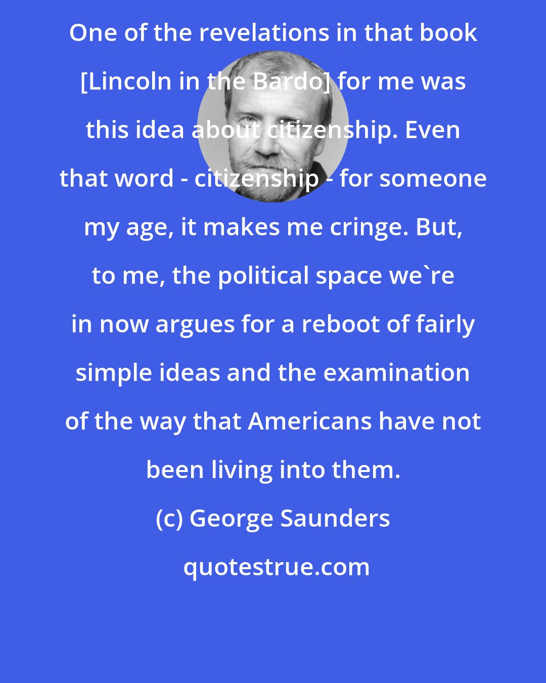 George Saunders: One of the revelations in that book [Lincoln in the Bardo] for me was this idea about citizenship. Even that word - citizenship - for someone my age, it makes me cringe. But, to me, the political space we're in now argues for a reboot of fairly simple ideas and the examination of the way that Americans have not been living into them.