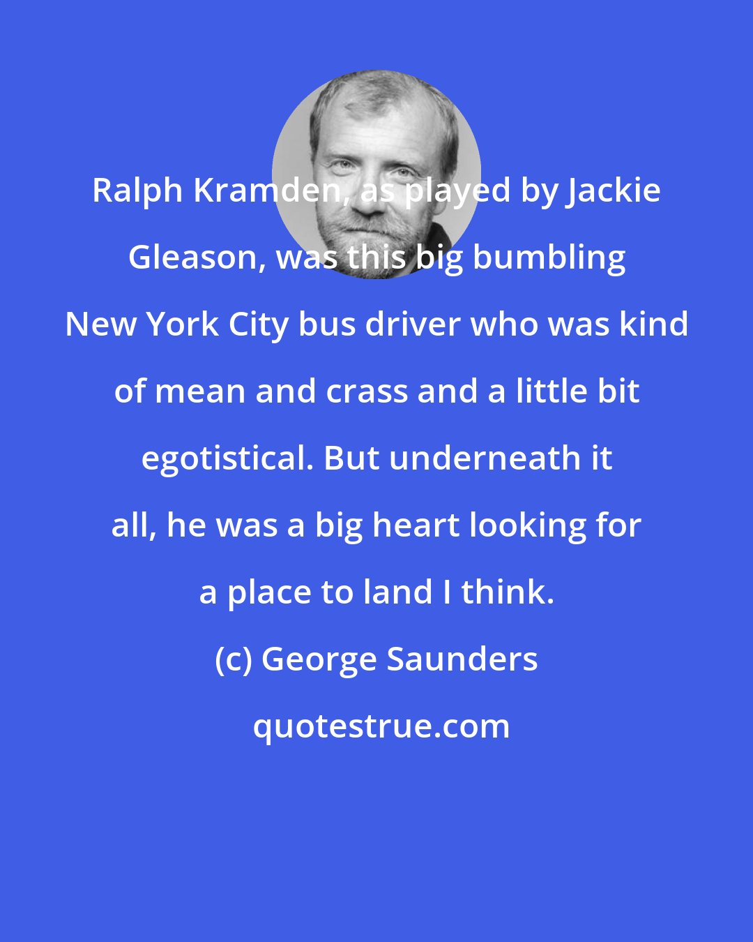 George Saunders: Ralph Kramden, as played by Jackie Gleason, was this big bumbling New York City bus driver who was kind of mean and crass and a little bit egotistical. But underneath it all, he was a big heart looking for a place to land I think.