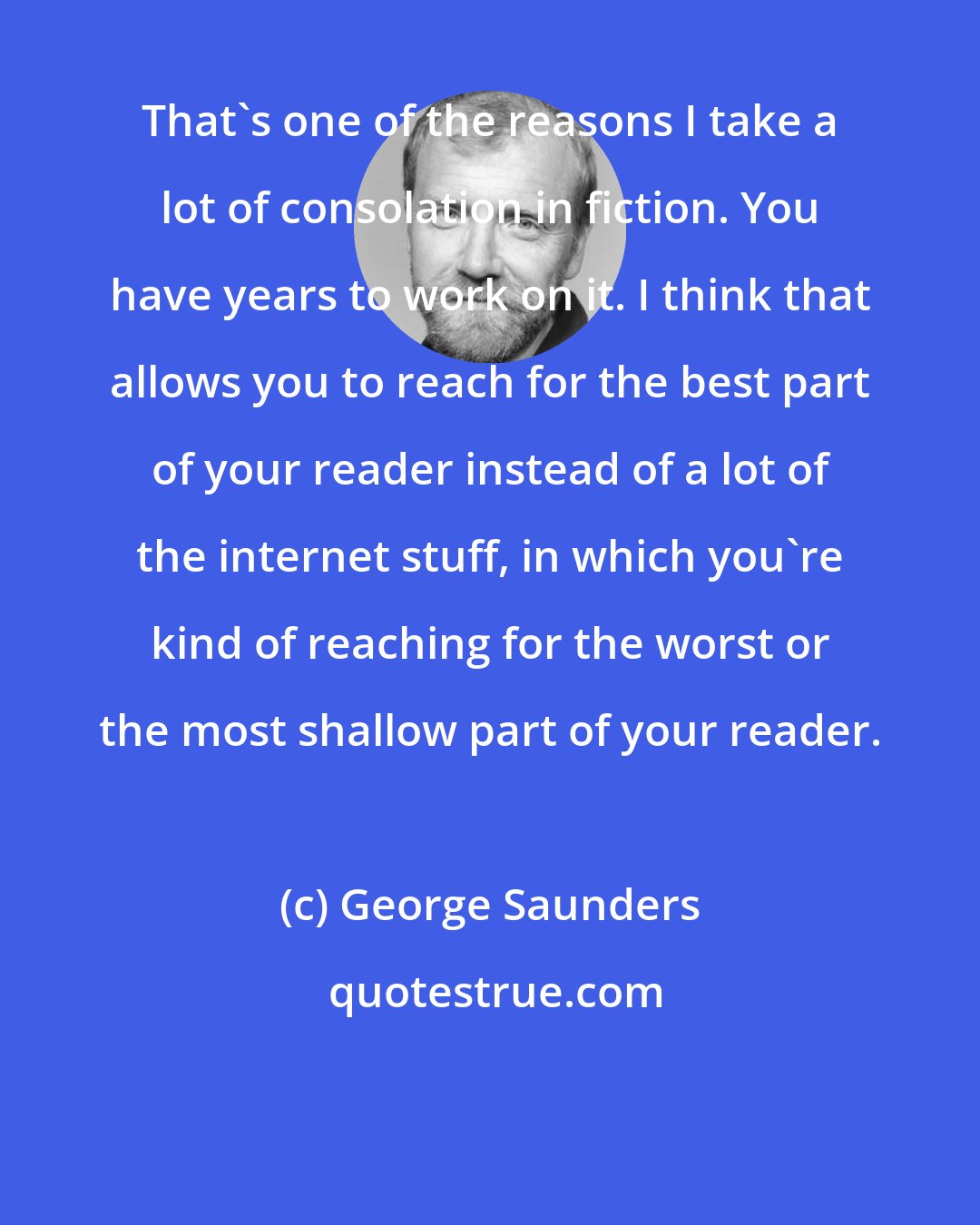 George Saunders: That's one of the reasons I take a lot of consolation in fiction. You have years to work on it. I think that allows you to reach for the best part of your reader instead of a lot of the internet stuff, in which you're kind of reaching for the worst or the most shallow part of your reader.