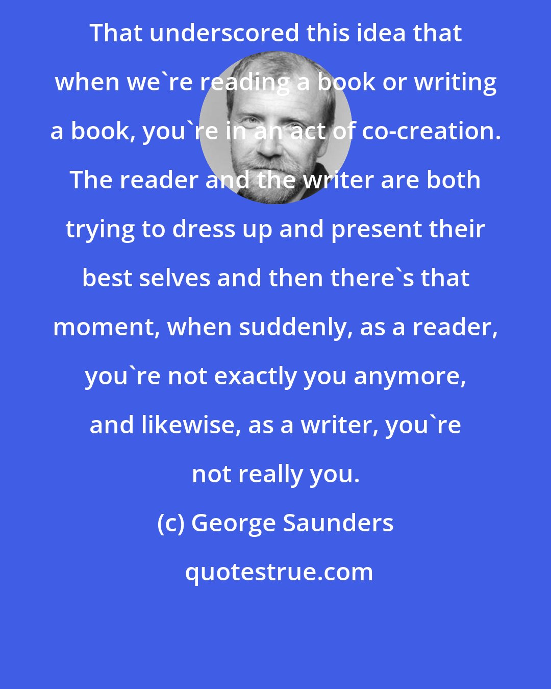 George Saunders: That underscored this idea that when we're reading a book or writing a book, you're in an act of co-creation. The reader and the writer are both trying to dress up and present their best selves and then there's that moment, when suddenly, as a reader, you're not exactly you anymore, and likewise, as a writer, you're not really you.