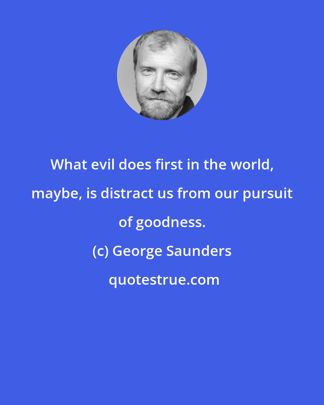 George Saunders: What evil does first in the world, maybe, is distract us from our pursuit of goodness.