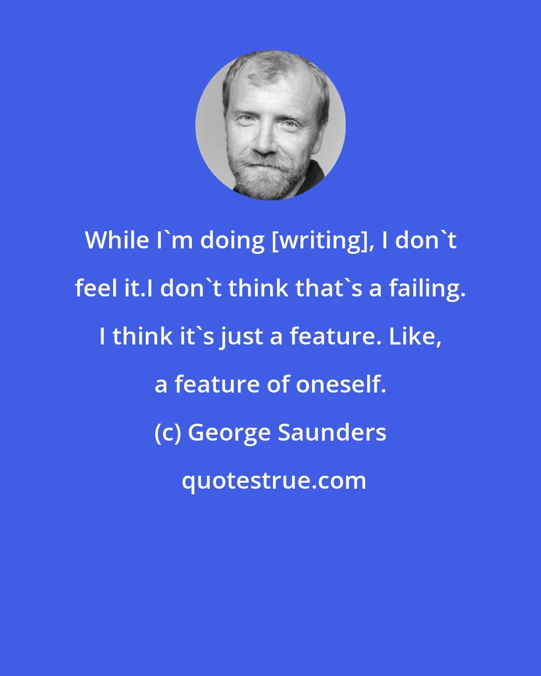 George Saunders: While I'm doing [writing], I don't feel it.I don't think that's a failing. I think it's just a feature. Like, a feature of oneself.