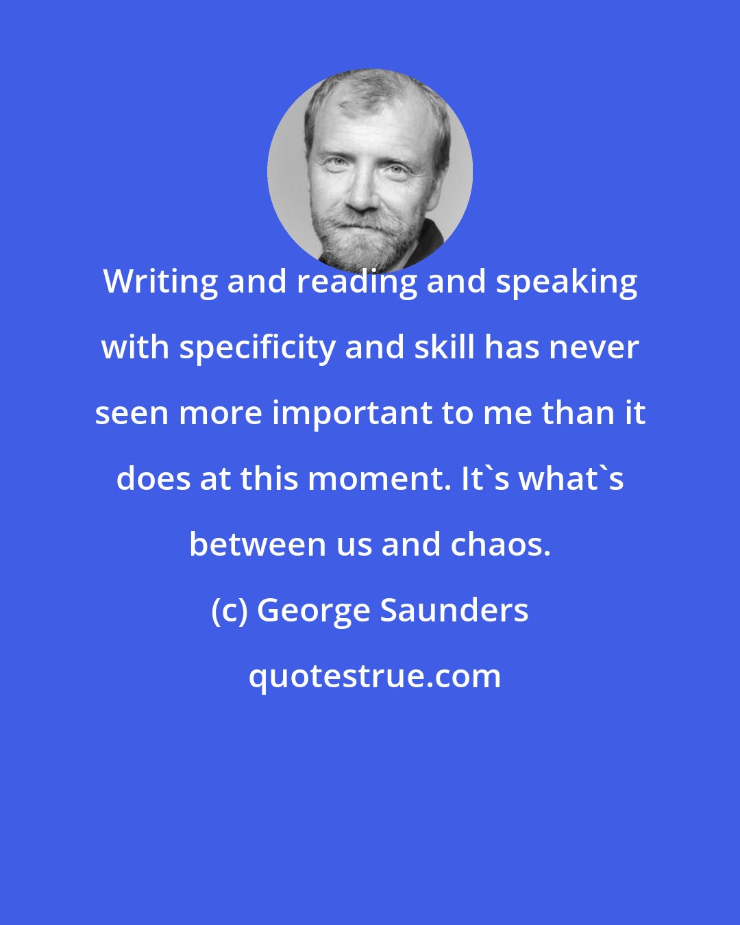 George Saunders: Writing and reading and speaking with specificity and skill has never seen more important to me than it does at this moment. It's what's between us and chaos.