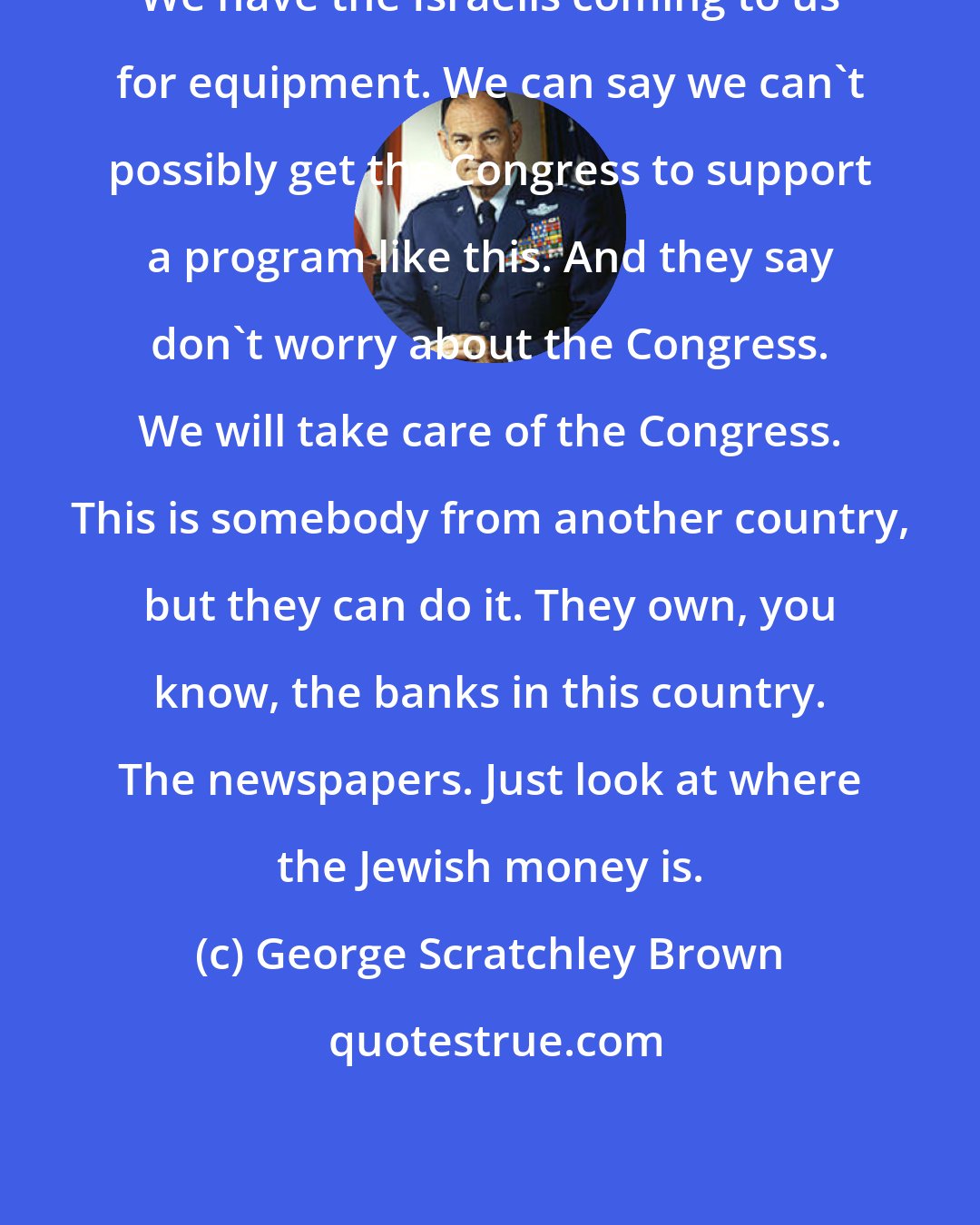 George Scratchley Brown: We have the Israelis coming to us for equipment. We can say we can't possibly get the Congress to support a program like this. And they say don't worry about the Congress. We will take care of the Congress. This is somebody from another country, but they can do it. They own, you know, the banks in this country. The newspapers. Just look at where the Jewish money is.