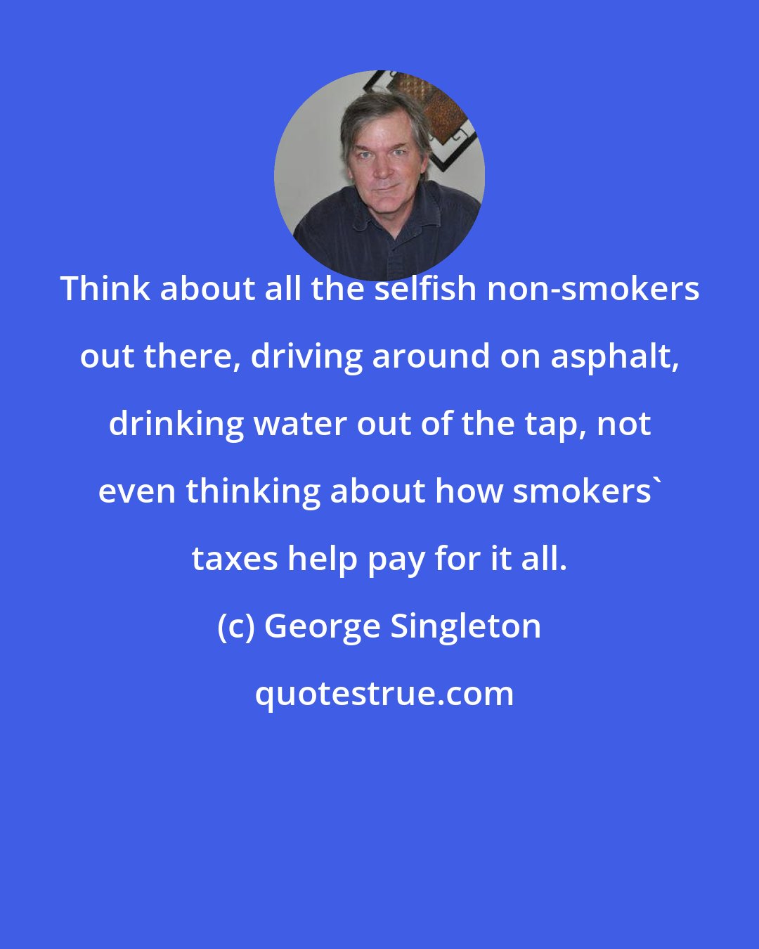 George Singleton: Think about all the selfish non-smokers out there, driving around on asphalt, drinking water out of the tap, not even thinking about how smokers' taxes help pay for it all.