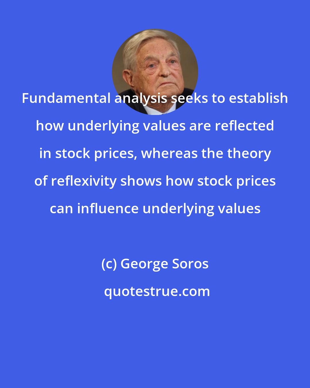 George Soros: Fundamental analysis seeks to establish how underlying values are reflected in stock prices, whereas the theory of reflexivity shows how stock prices can influence underlying values